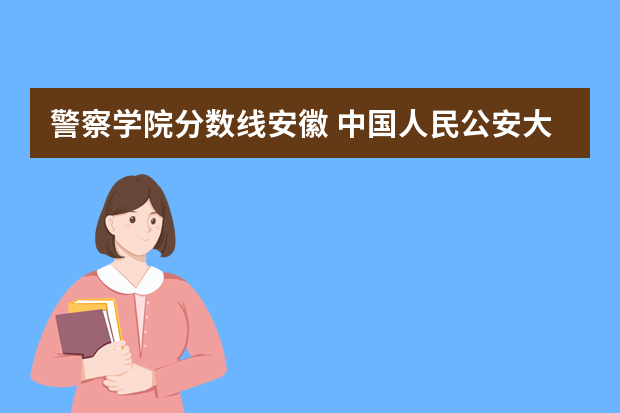 警察学院分数线安徽 中国人民公安大学分数线